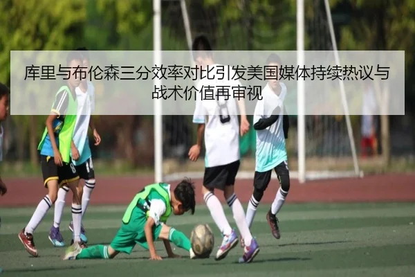 库里与布伦森三分效率对比引发美国媒体持续热议与战术价值再审视