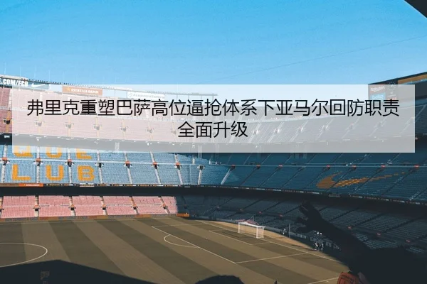 弗里克重塑巴萨高位逼抢体系下亚马尔回防职责全面升级