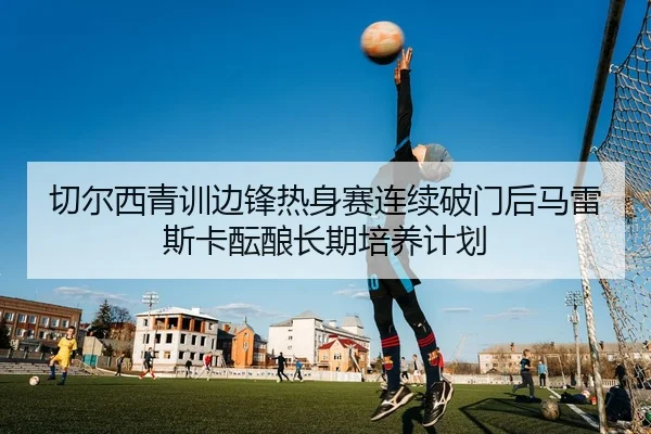 切尔西青训边锋热身赛连续破门后马雷斯卡酝酿长期培养计划